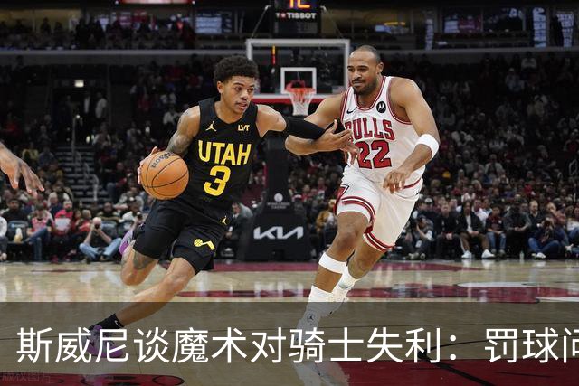 斯威尼谈魔术对骑士失利：罚球问题与战术执行需改进